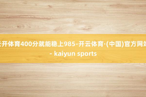 云开体育400分就能稳上985-开云体育·(中国)官方网站 - kaiyun sports