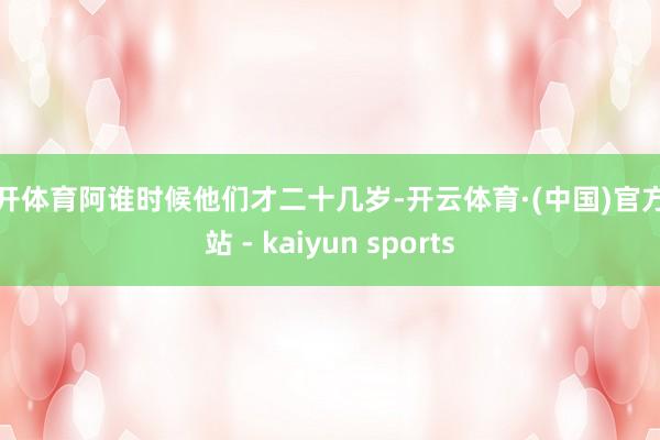 云开体育阿谁时候他们才二十几岁-开云体育·(中国)官方网站 - kaiyun sports