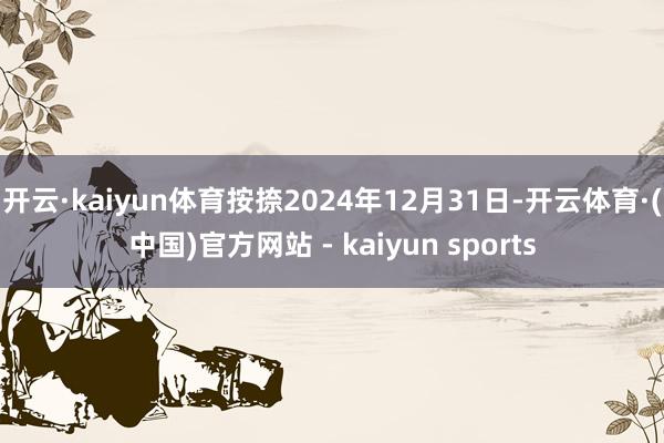 开云·kaiyun体育按捺2024年12月31日-开云体育·(中国)官方网站 - kaiyun sports