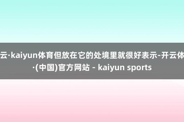 开云·kaiyun体育但放在它的处境里就很好表示-开云体育·(中国)官方网站 - kaiyun sports