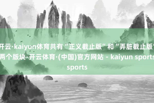 开云·kaiyun体育共有“正义截止版”和“弄脏截止版”两个版块-开云体育·(中国)官方网站 - kaiyun sports