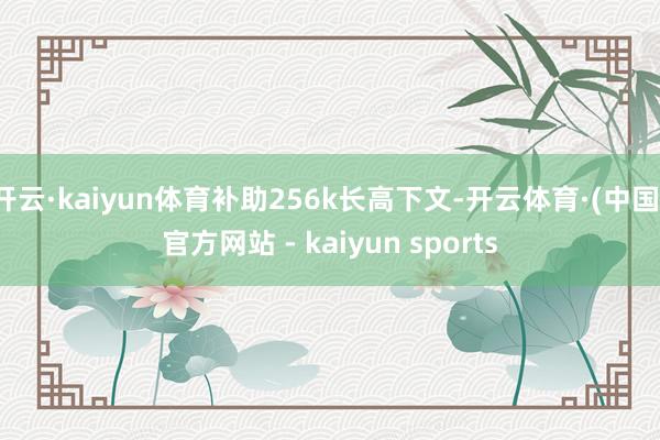 开云·kaiyun体育补助256k长高下文-开云体育·(中国)官方网站 - kaiyun sports