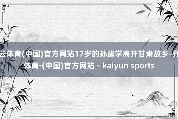 开云体育(中国)官方网站17岁的孙建学离开甘肃故乡-开云体育·(中国)官方网站 - kaiyun sports
