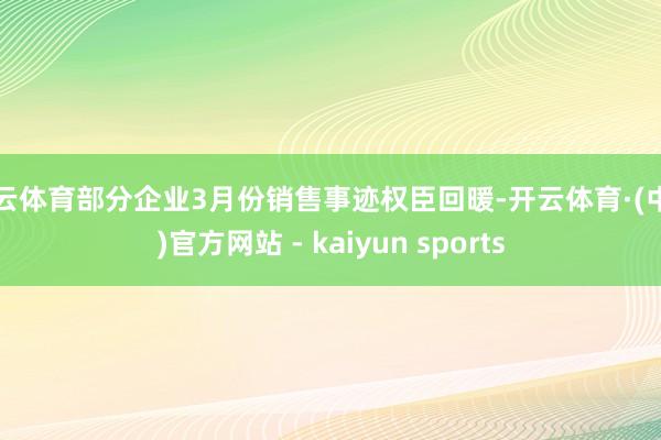 开云体育部分企业3月份销售事迹权臣回暖-开云体育·(中国)官方网站 - kaiyun sports