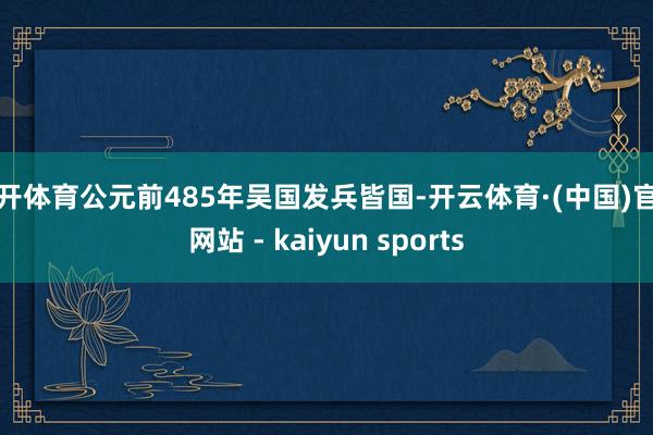 云开体育公元前485年吴国发兵皆国-开云体育·(中国)官方网站 - kaiyun sports