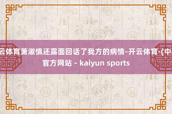 开云体育萧淑慎还露面回话了我方的病情-开云体育·(中国)官方网站 - kaiyun sports