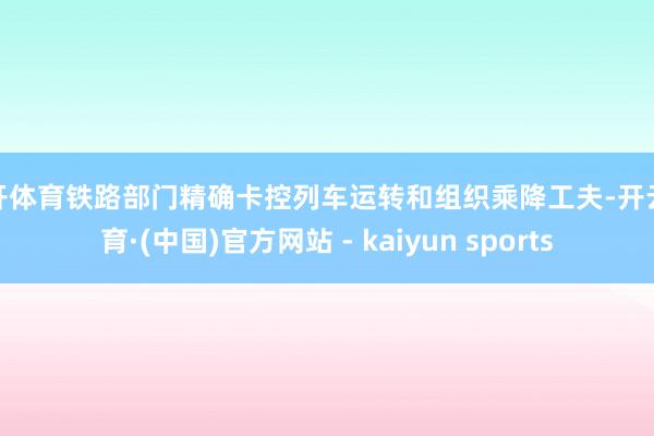 云开体育铁路部门精确卡控列车运转和组织乘降工夫-开云体育·(中国)官方网站 - kaiyun sports