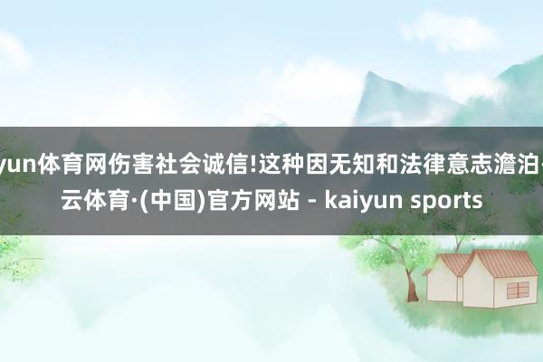 开yun体育网伤害社会诚信!这种因无知和法律意志澹泊-开云体育·(中国)官方网站 - kaiyun sports
