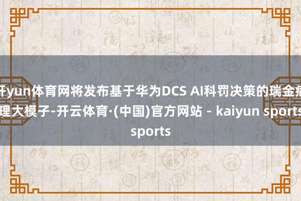 开yun体育网将发布基于华为DCS AI科罚决策的瑞金病理大模子-开云体育·(中国)官方网站 - kaiyun sports