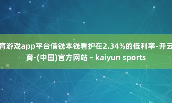 体育游戏app平台借钱本钱看护在2.34%的低利率-开云体育·(中国)官方网站 - kaiyun sports
