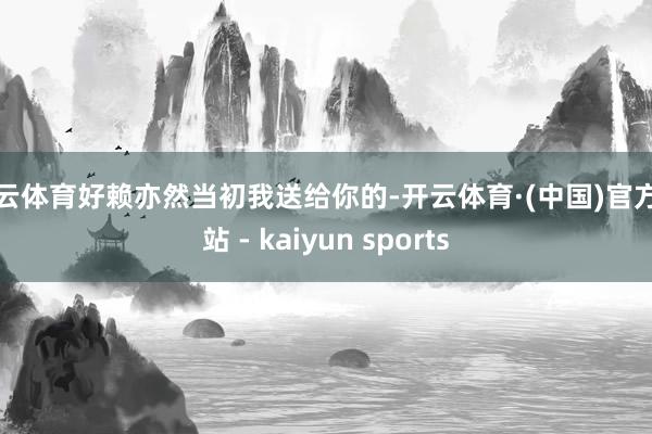 开云体育好赖亦然当初我送给你的-开云体育·(中国)官方网站 - kaiyun sports