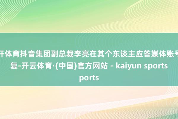 云开体育抖音集团副总裁李亮在其个东谈主应答媒体账号回复-开云体育·(中国)官方网站 - kaiyun sports