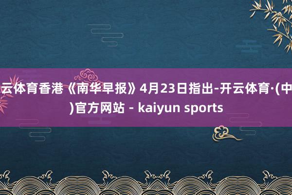 开云体育香港《南华早报》4月23日指出-开云体育·(中国)官方网站 - kaiyun sports