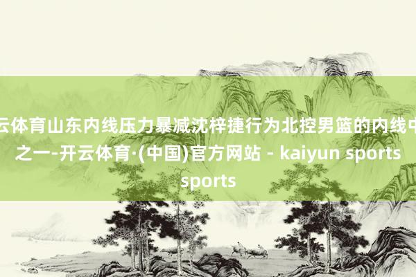 开云体育山东内线压力暴减沈梓捷行为北控男篮的内线中枢之一-开云体育·(中国)官方网站 - kaiyun sports