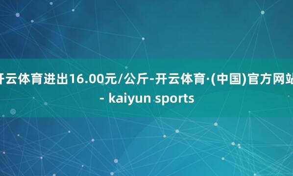 开云体育进出16.00元/公斤-开云体育·(中国)官方网站 - kaiyun sports