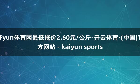 开yun体育网最低报价2.60元/公斤-开云体育·(中国)官方网站 - kaiyun sports