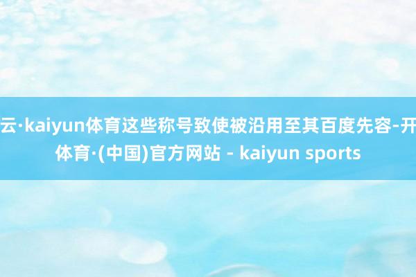 开云·kaiyun体育这些称号致使被沿用至其百度先容-开云体育·(中国)官方网站 - kaiyun sports