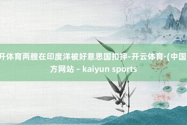 云开体育两艘在印度洋被好意思国扣押-开云体育·(中国)官方网站 - kaiyun sports