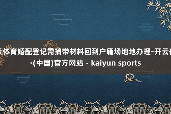 开云体育婚配登记需捎带材料回到户籍场地地办理-开云体育·(中国)官方网站 - kaiyun sports