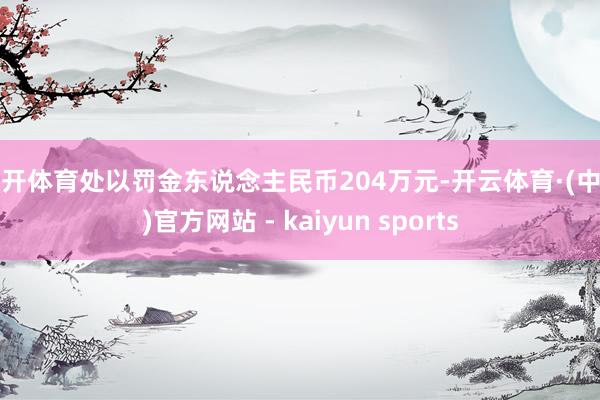 云开体育处以罚金东说念主民币204万元-开云体育·(中国)官方网站 - kaiyun sports