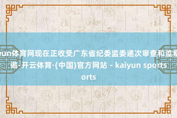 开yun体育网现在正收受广东省纪委监委递次审查和监察拜谒-开云体育·(中国)官方网站 - kaiyun sports