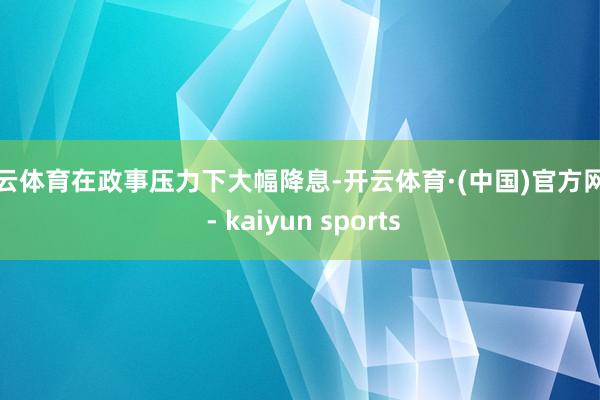 开云体育在政事压力下大幅降息-开云体育·(中国)官方网站 - kaiyun sports