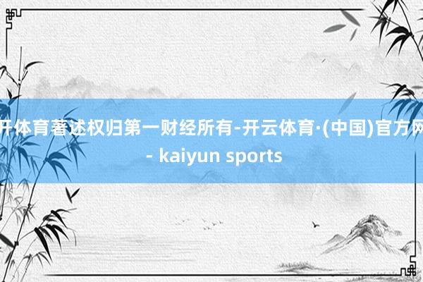 云开体育著述权归第一财经所有-开云体育·(中国)官方网站 - kaiyun sports