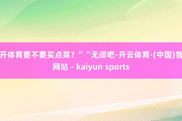 云开体育要不要买点菜？”“无须吧-开云体育·(中国)官方网站 - kaiyun sports