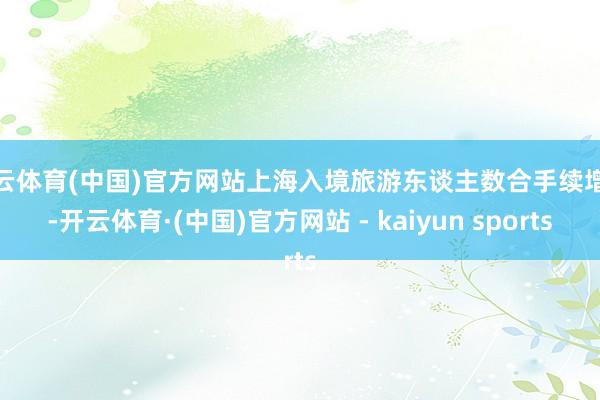 开云体育(中国)官方网站上海入境旅游东谈主数合手续增长-开云体育·(中国)官方网站 - kaiyun sports