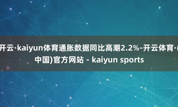 开云·kaiyun体育通胀数据同比高潮2.2%-开云体育·(中国)官方网站 - kaiyun sports