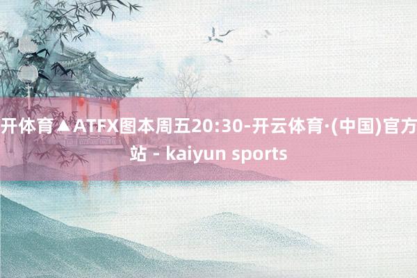 云开体育▲ATFX图本周五20:30-开云体育·(中国)官方网站 - kaiyun sports