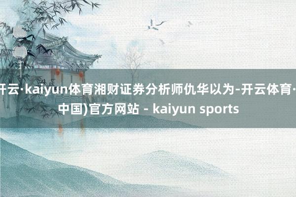 开云·kaiyun体育湘财证券分析师仇华以为-开云体育·(中国)官方网站 - kaiyun sports