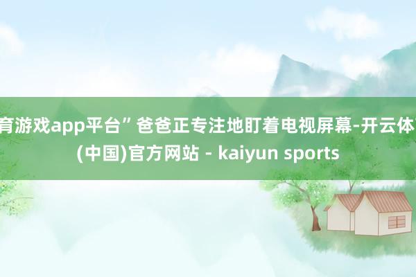 体育游戏app平台”爸爸正专注地盯着电视屏幕-开云体育·(中国)官方网站 - kaiyun sports