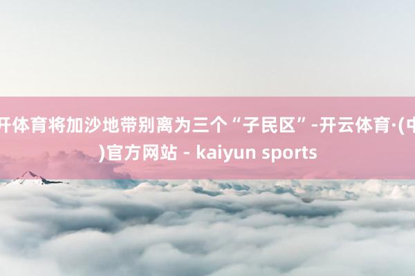 云开体育将加沙地带别离为三个“子民区”-开云体育·(中国)官方网站 - kaiyun sports