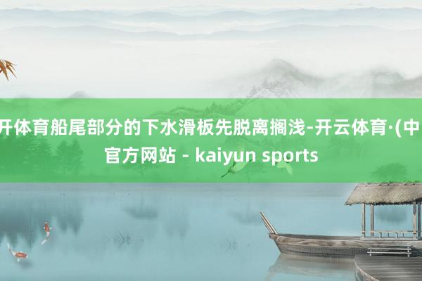 云开体育船尾部分的下水滑板先脱离搁浅-开云体育·(中国)官方网站 - kaiyun sports