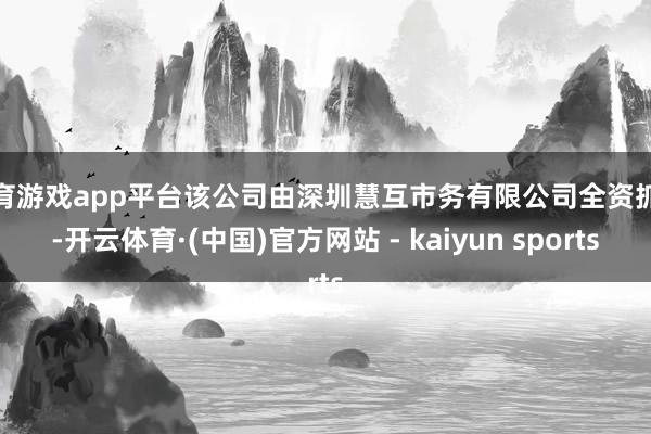 体育游戏app平台该公司由深圳慧互市务有限公司全资抓股-开云体育·(中国)官方网站 - kaiyun sports