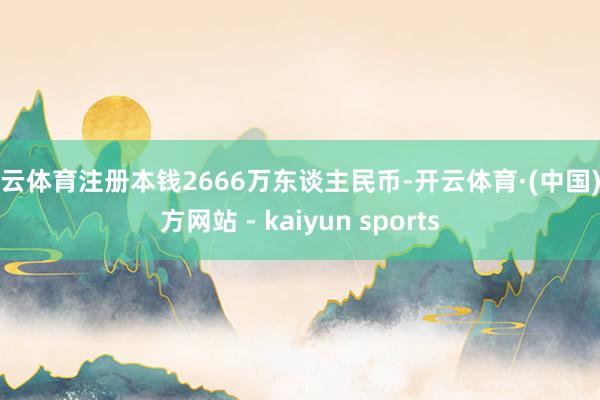 开云体育注册本钱2666万东谈主民币-开云体育·(中国)官方网站 - kaiyun sports
