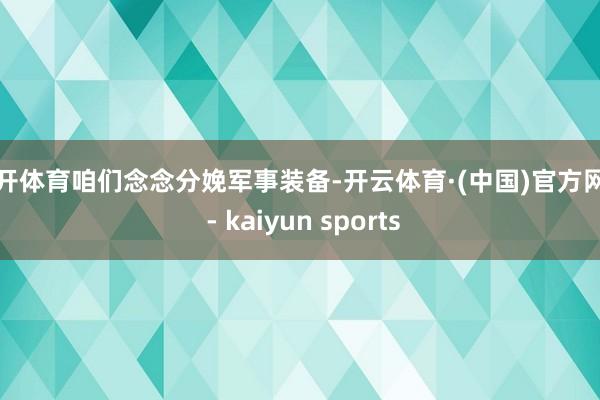 云开体育咱们念念分娩军事装备-开云体育·(中国)官方网站 - kaiyun sports