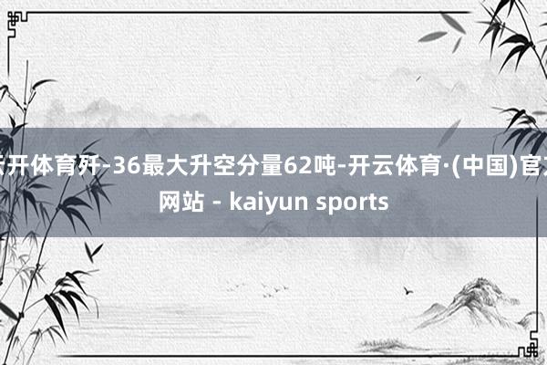 云开体育歼-36最大升空分量62吨-开云体育·(中国)官方网站 - kaiyun sports