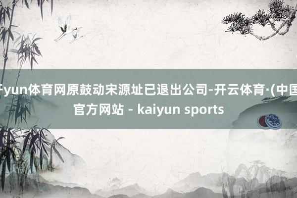 开yun体育网原鼓动宋源址已退出公司-开云体育·(中国)官方网站 - kaiyun sports
