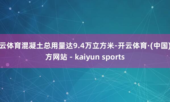 开云体育混凝土总用量达9.4万立方米-开云体育·(中国)官方网站 - kaiyun sports