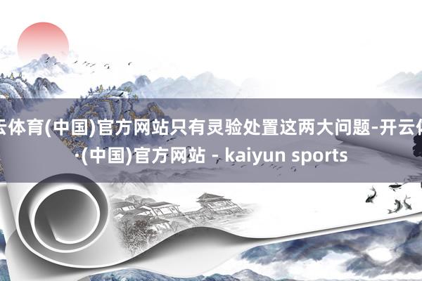 开云体育(中国)官方网站只有灵验处置这两大问题-开云体育·(中国)官方网站 - kaiyun sports