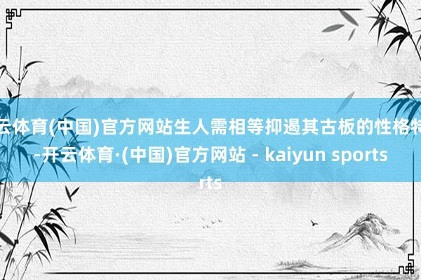 开云体育(中国)官方网站生人需相等抑遏其古板的性格特色-开云体育·(中国)官方网站 - kaiyun sports
