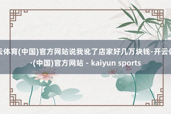 开云体育(中国)官方网站说我讹了店家好几万块钱-开云体育·(中国)官方网站 - kaiyun sports