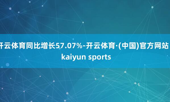 开云体育同比增长57.07%-开云体育·(中国)官方网站 - kaiyun sports