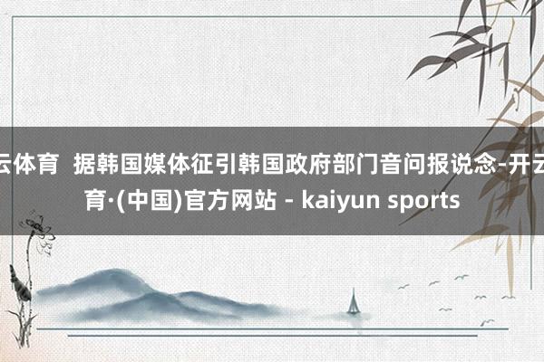开云体育  据韩国媒体征引韩国政府部门音问报说念-开云体育·(中国)官方网站 - kaiyun sports