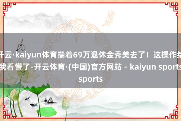 开云·kaiyun体育揣着69万退休金秀美去了！这操作给我看懵了-开云体育·(中国)官方网站 - kaiyun sports