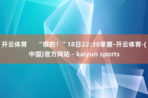 开云体育      “假的！”18日22:30掌握-开云体育·(中国)官方网站 - kaiyun sports