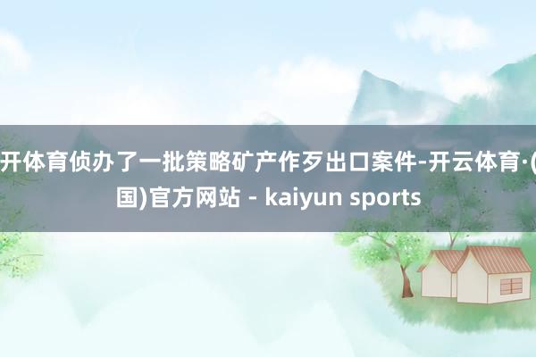 云开体育侦办了一批策略矿产作歹出口案件-开云体育·(中国)官方网站 - kaiyun sports