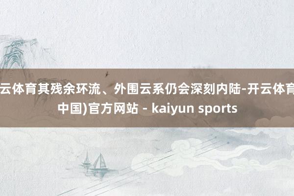 开云体育其残余环流、外围云系仍会深刻内陆-开云体育·(中国)官方网站 - kaiyun sports